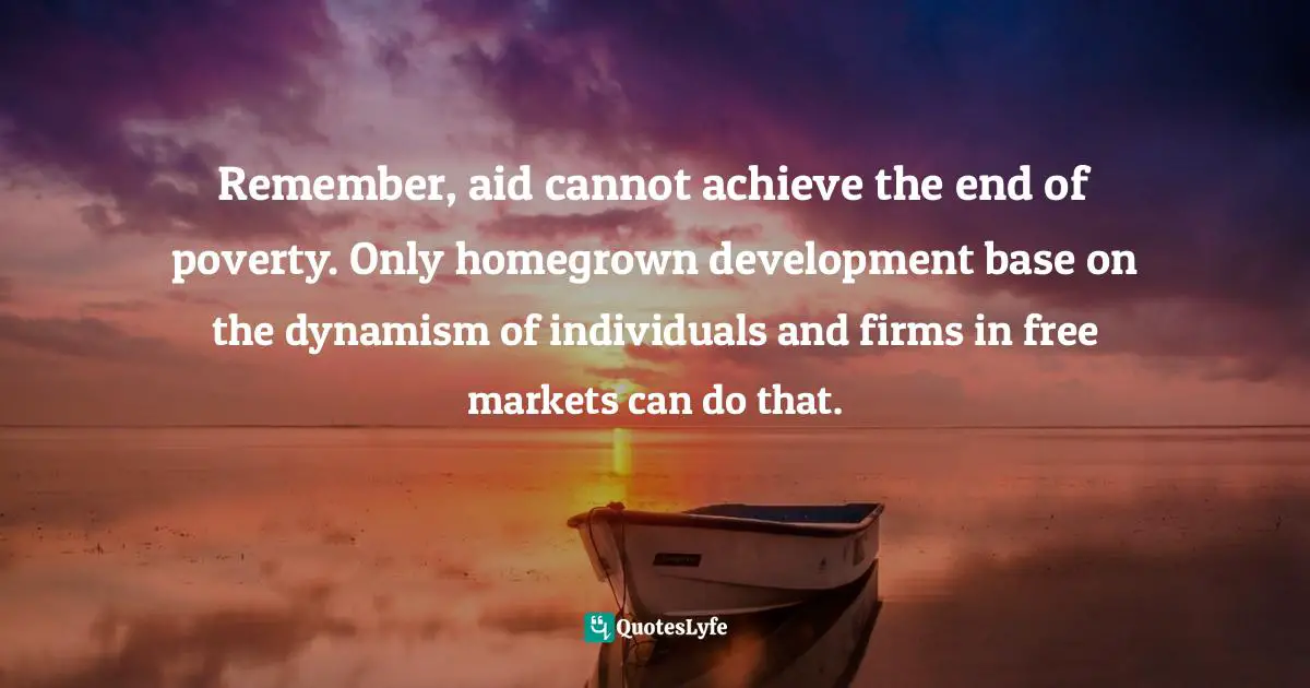 Remember, aid cannot achieve the end of poverty. Only homegrown development base on the dynamism of individuals and firms in free markets can do that.