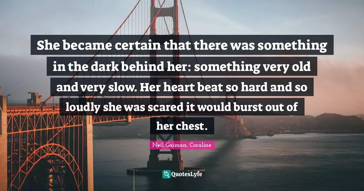 Neil Gaiman, Coraline Quotes: "She became certain that there was something in the dark behind her: something very old and very slow. Her heart beat so hard and so loudly she was scared it would burst out of her chest."