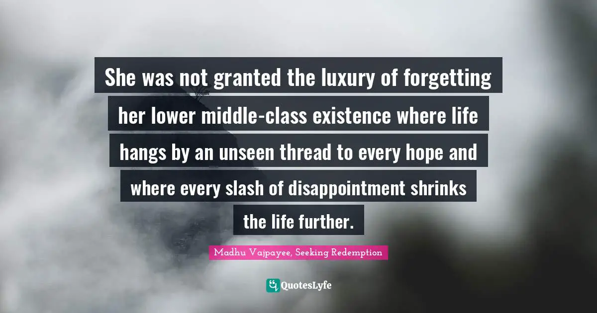 She was not granted the luxury of forgetting her lower middle-class existence where life hangs by an unseen thread to every hope and where every slash of disappointment shrinks the life further.