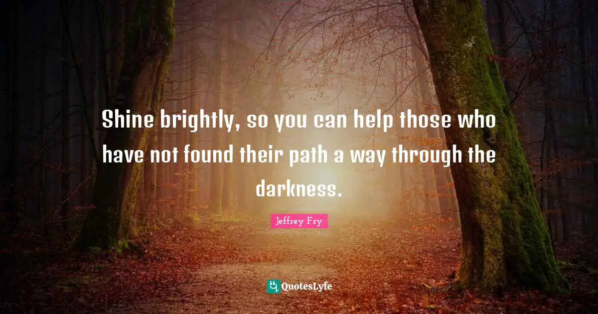 Shine brightly, so you can help those who have not found their path a way through the darkness.