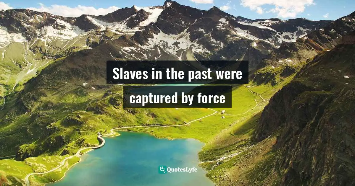 today’s slaves surrender themselves. The masters are the same old folk (who are now more civilized) who would not lift a hand against a fellow human being! They have established economic systems that perpetuate their superiority so the poor are blamed either for their laziness or their fate. Quotes: Slaves in the past were captured by force