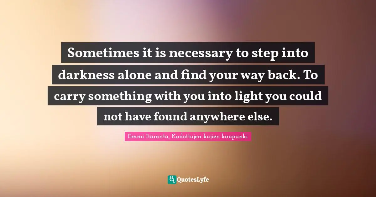 Sometimes it is necessary to step into darkness alone and find your way back. To carry something with you into light you could not have found anywhere else.