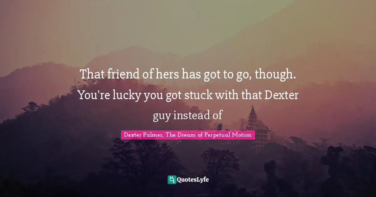 That friend of hers has got to go, though. You're lucky you got stuck with that Dexter guy instead of