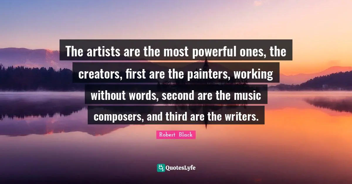 The artists are the most powerful ones, the creators, first are the painters, working without words, second are the music composers, and third are the writers.