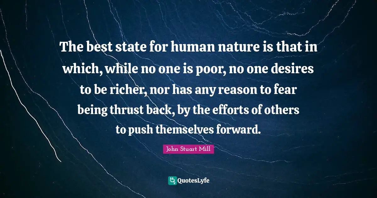 The best state for human nature is that in which, while no one is poor, no one desires to be richer, nor has any reason to fear being thrust back, by the efforts of others to push themselves forward.