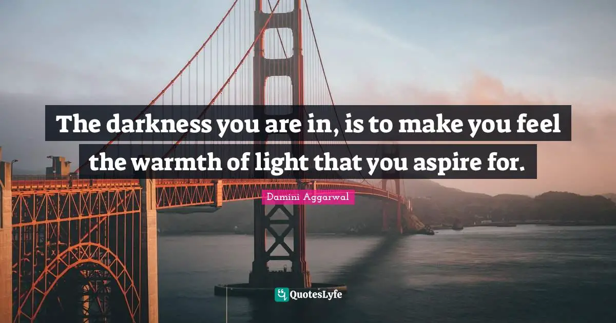 The darkness you are in, is to make you feel the warmth of light that you aspire for.