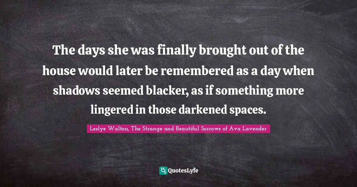 The days she was finally brought out of the house would later be remembered as a day when shadows seemed blacker, as if something more lingered in those darkened spaces.