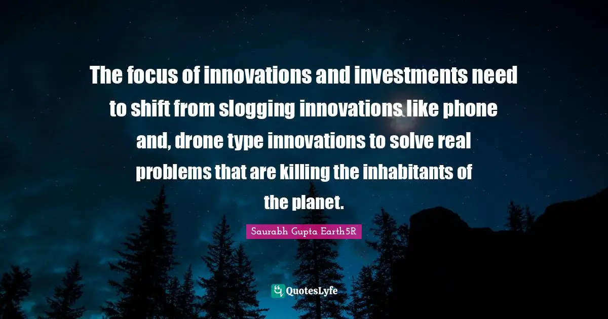 Saurabh Gupta Quotes: "The focus of innovations and investments need to shift from slogging innovations like phone and, drone type innovations to solve real problems that are killing the inhabitants of the planet."