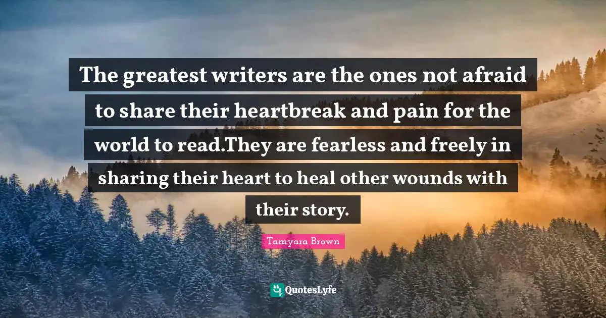 The greatest writers are the ones not afraid to share their heartbreak and pain for the world to read.They are fearless and freely in sharing their heart to heal other wounds with their story.