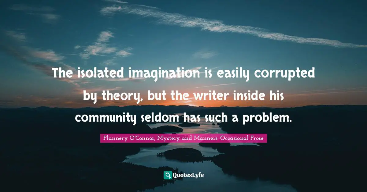 The isolated imagination is easily corrupted by theory, but the writer inside his community seldom has such a problem.