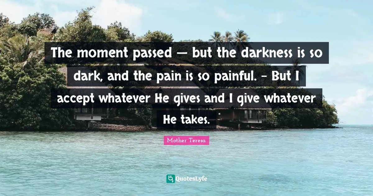 The moment passed — but the darkness is so dark, and the pain is so painful. – But I accept whatever He gives and I give whatever He takes.