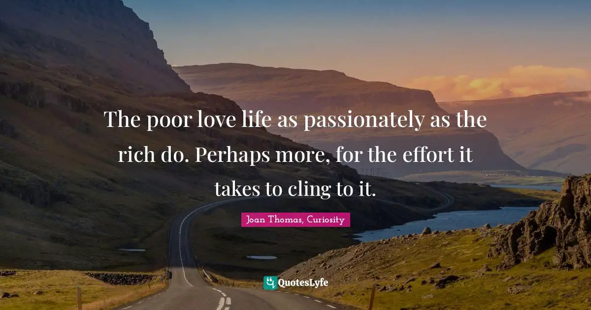 The poor love life as passionately as the rich do. Perhaps more, for the effort it takes to cling to it.