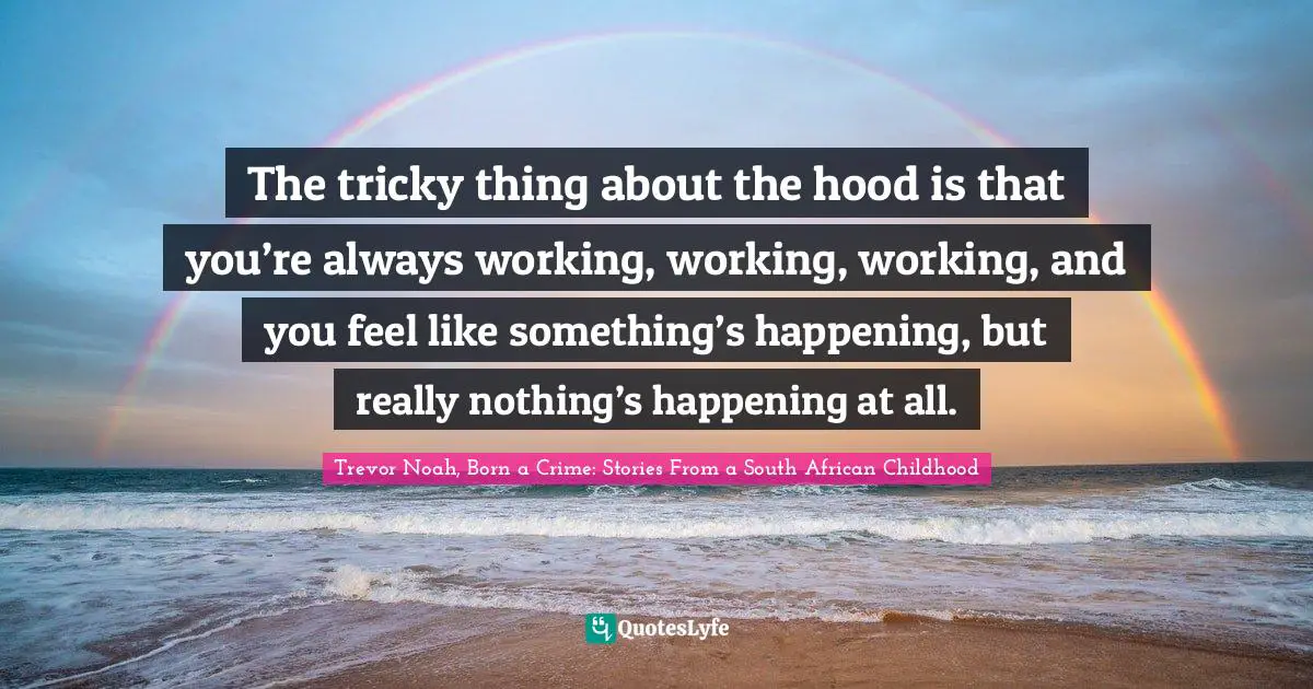 Trevor Noah, Born A Crime: Stories From A South African Childhood Quotes: "The tricky thing about the hood is that you’re always working, working, working, and you feel like something’s happening, but really nothing’s happening at all."
