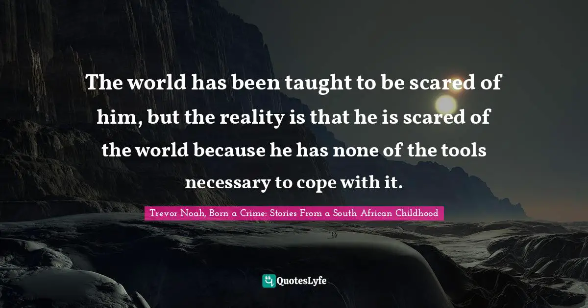 Trevor Noah, Born A Crime: Stories From A South African Childhood Quotes: "The world has been taught to be scared of him, but the reality is that he is scared of the world because he has none of the tools necessary to cope with it."