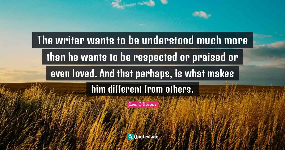 The writer wants to be understood much more than he wants to be respected or praised or even loved. And that perhaps, is what makes him different from others.