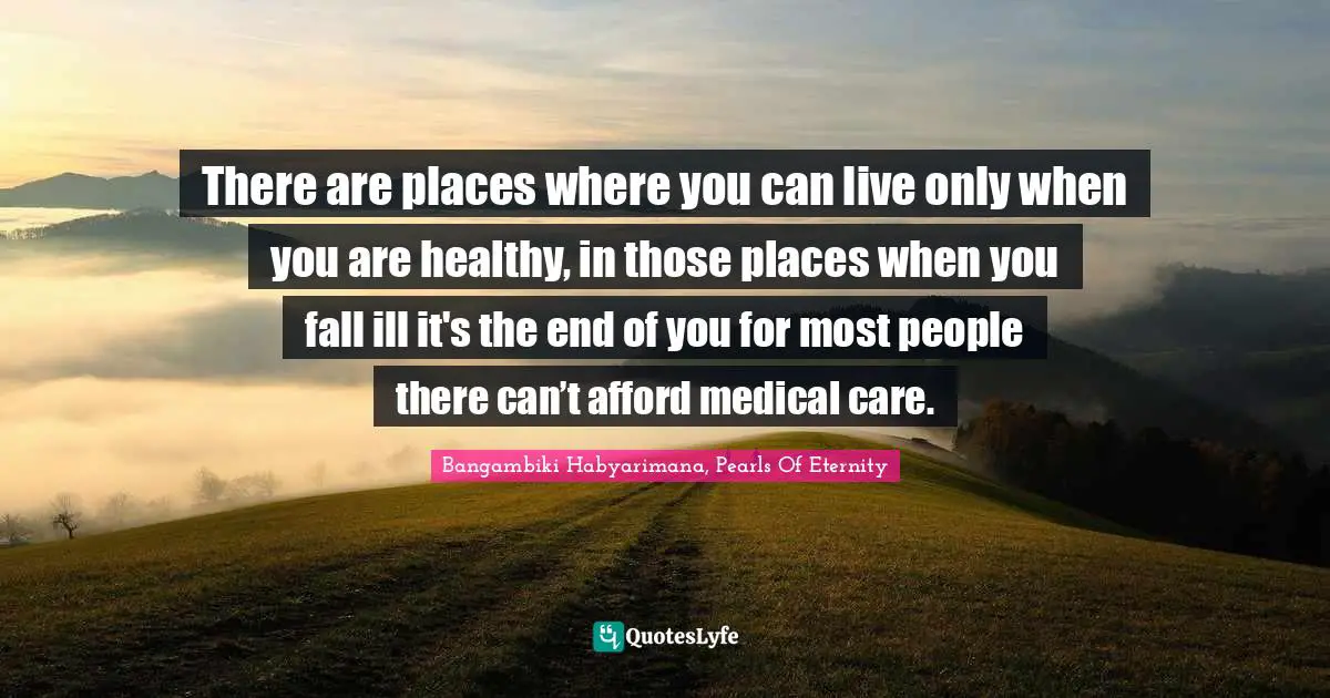 There are places where you can live only when you are healthy, in those places when you fall ill it's the end of you for most people there can’t afford medical care.