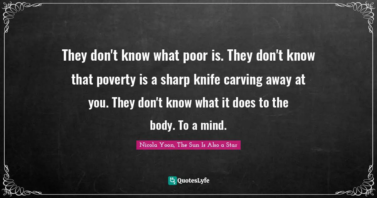 They don't know what poor is. They don't know that poverty is a sharp knife carving away at you. They don't know what it does to the body. To a mind.