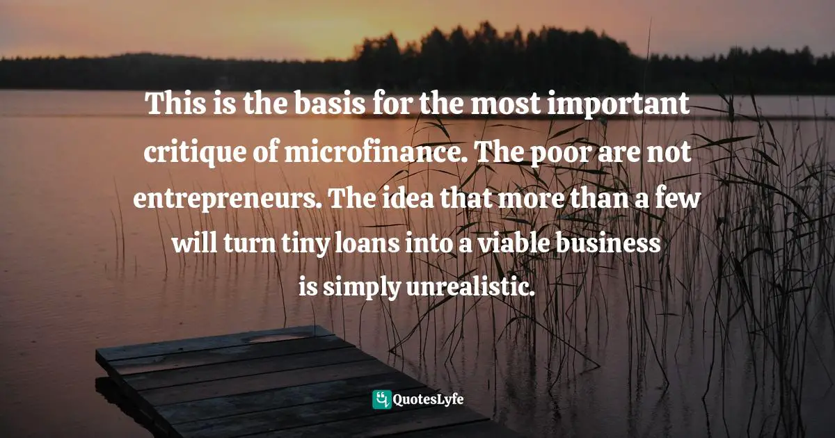 This is the basis for the most important critique of microfinance. The poor are not entrepreneurs. The idea that more than a few will turn tiny loans into a viable business is simply unrealistic.