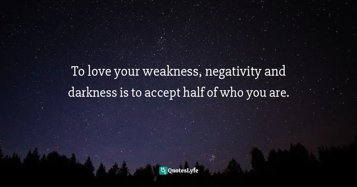 To love your weakness, negativity and darkness is to accept half of who you are.