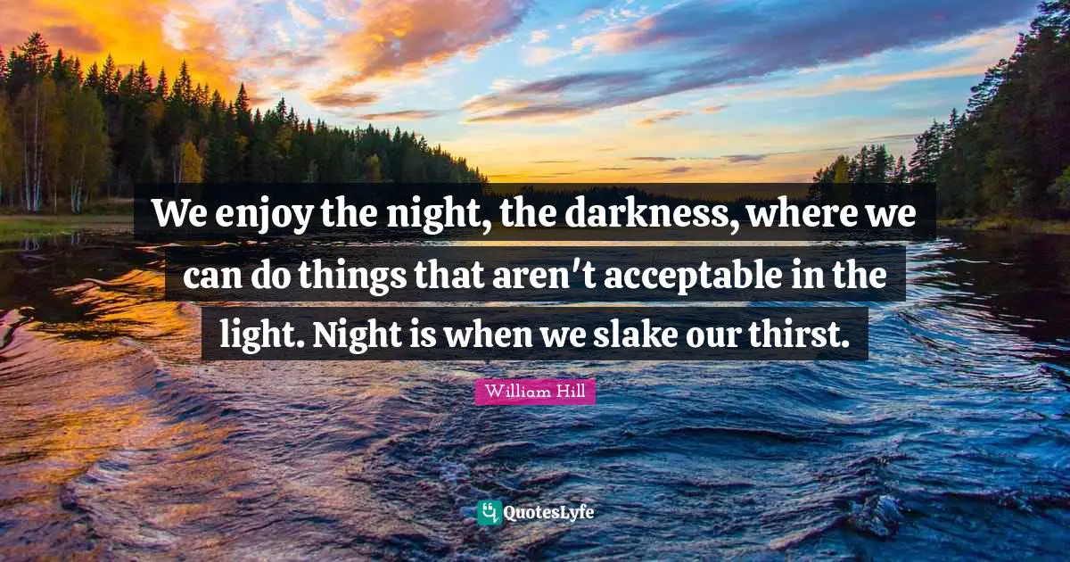 We enjoy the night, the darkness, where we can do things that aren't acceptable in the light. Night is when we slake our thirst.