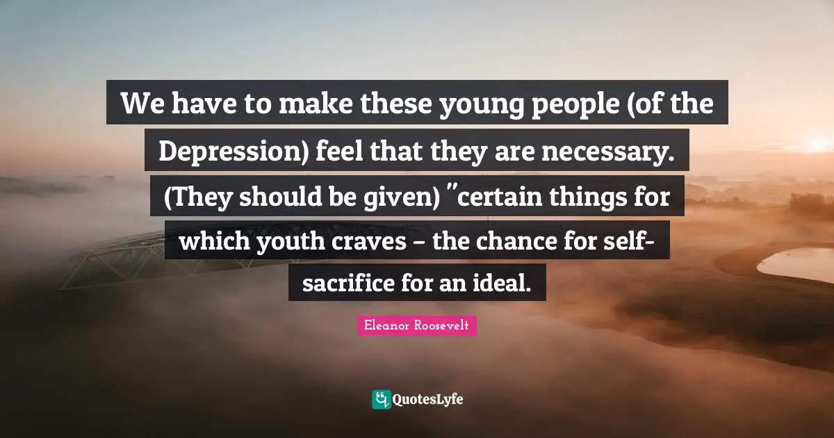 Eleanor Roosevelt Quotes: We have to make these young people (of the Depression) feel that they are necessary. (They should be given) 
