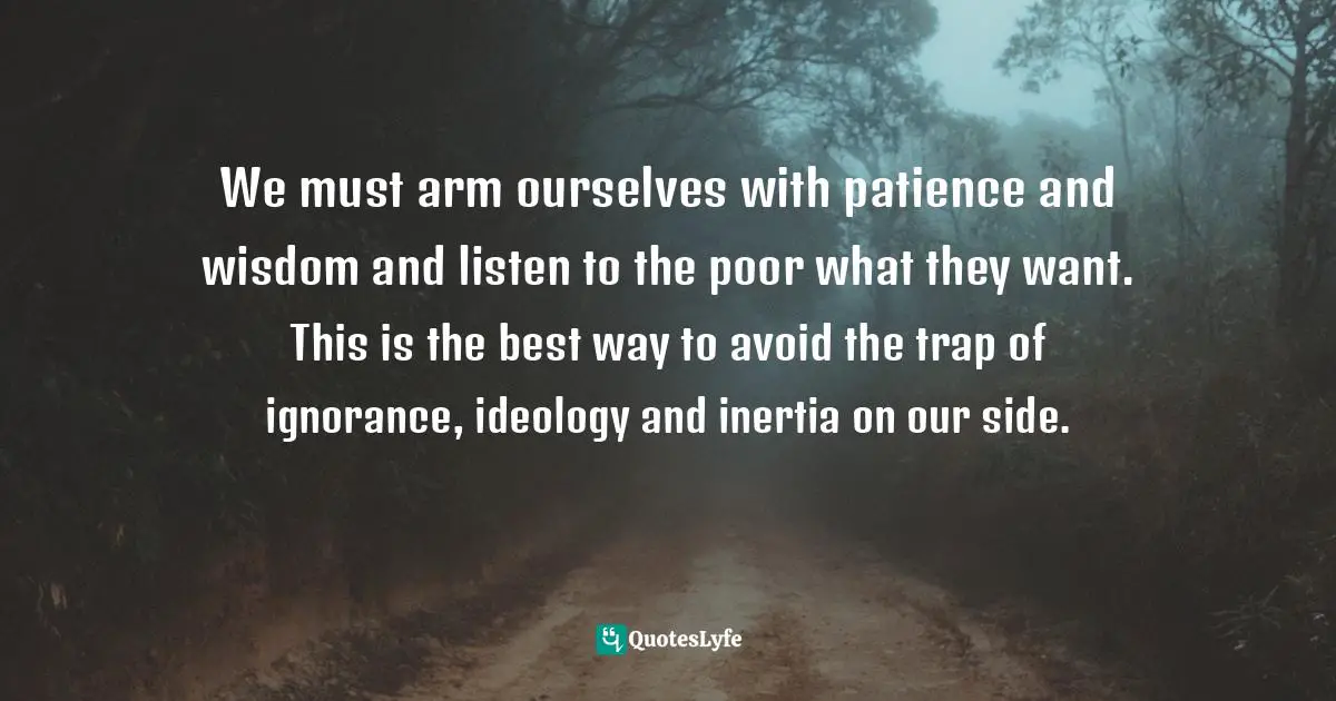 We must arm ourselves with patience and wisdom and listen to the poor what they want. This is the best way to avoid the trap of ignorance, ideology and inertia on our side.