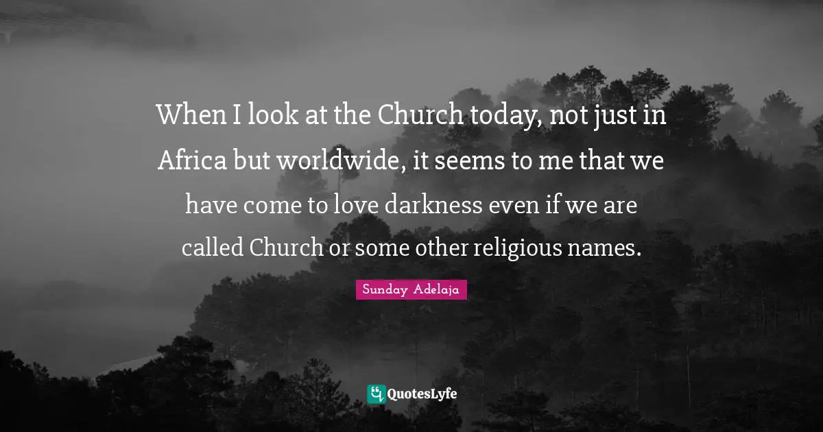 When I look at the Church today, not just in Africa but worldwide, it seems to me that we have come to love darkness even if we are called Church or some other religious names.