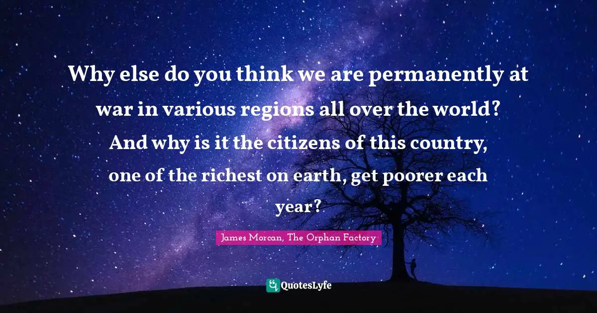 Trilogy Quotes: "Why else do you think we are permanently at war in various regions all over the world? And why is it the citizens of this country, one of the richest on earth, get poorer each year?"