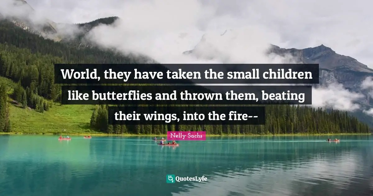 World, they have taken the small children like butterflies and thrown them, beating their wings, into the fire--