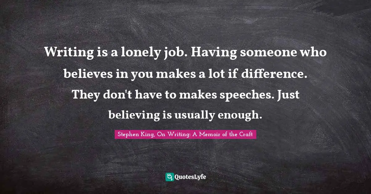 Writing is a lonely job. Having someone who believes in you makes a lot if difference. They don't have to makes speeches. Just believing is usually enough.