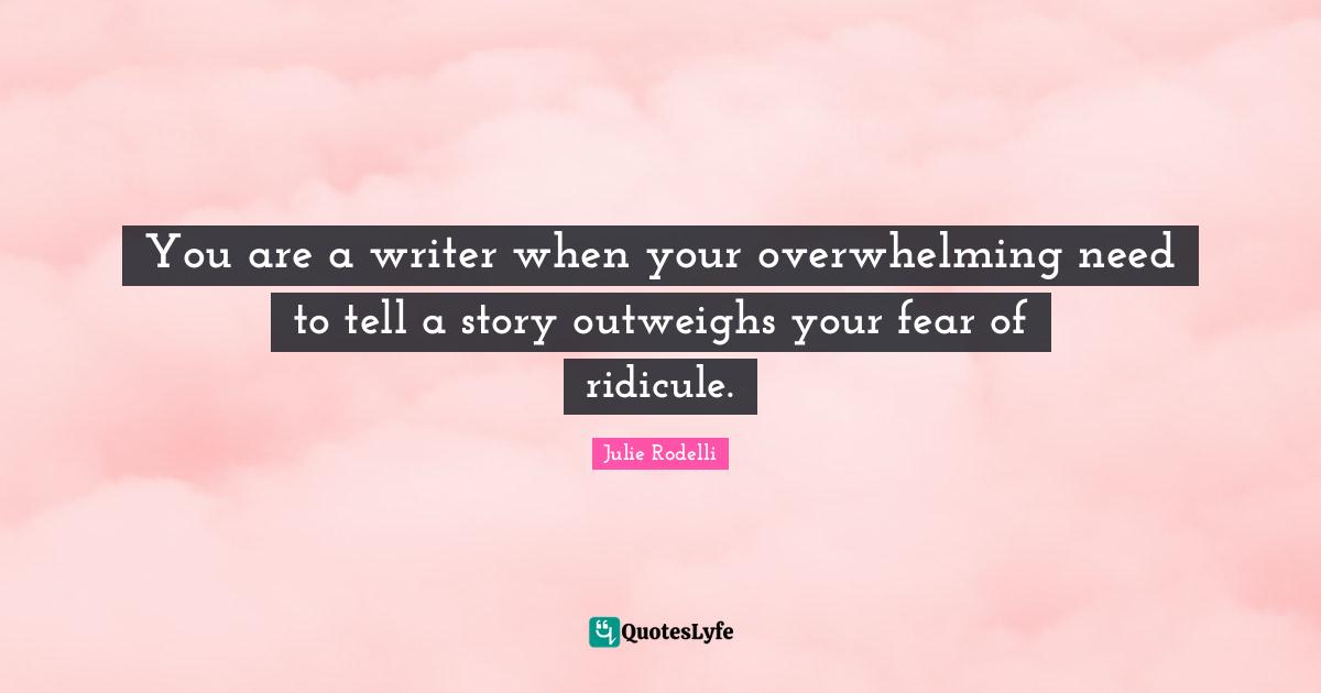 You are a writer when your overwhelming need to tell a story outweighs your fear of ridicule.