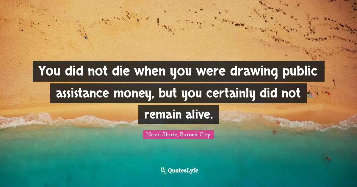 You did not die when you were drawing public assistance money, but you certainly did not remain alive.
