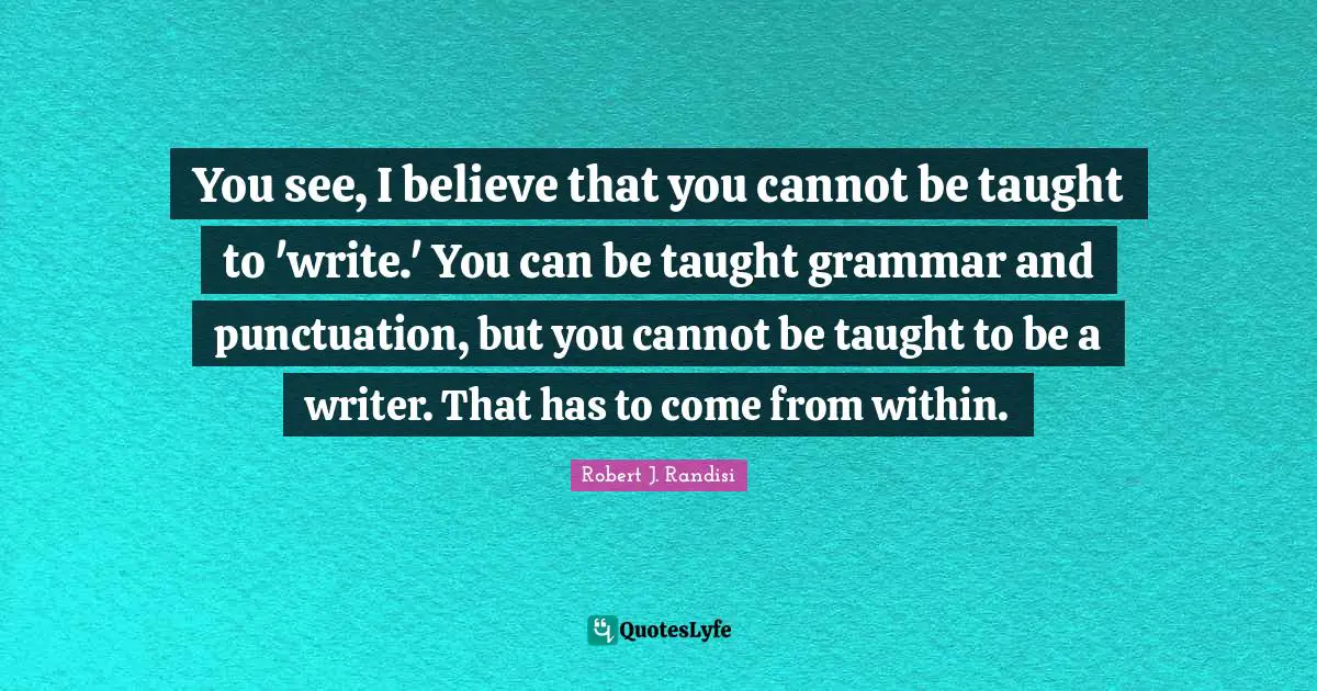 You see, I believe that you cannot be taught to 'write.' You can be taught grammar and punctuation, but you cannot be taught to be a writer. That has to come from within.