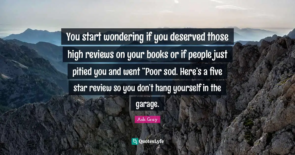 You start wondering if you deserved those high reviews on your books or if people just pitied you and went “Poor sod. Here’s a five star review so you don’t hang yourself in the garage.