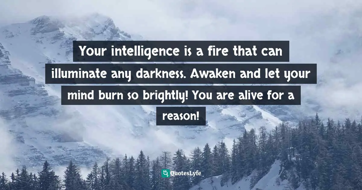 Bryant McGill, Simple Reminders: Inspiration For Living Your Best Life Quotes: "Your intelligence is a fire that can illuminate any darkness. Awaken and let your mind burn so brightly! You are alive for a reason!"