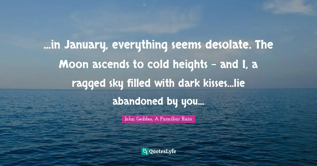 ...in January, everything seems desolate. The Moon ascends to cold heights - and I, a ragged sky filled with dark kisses...lie abandoned by you...