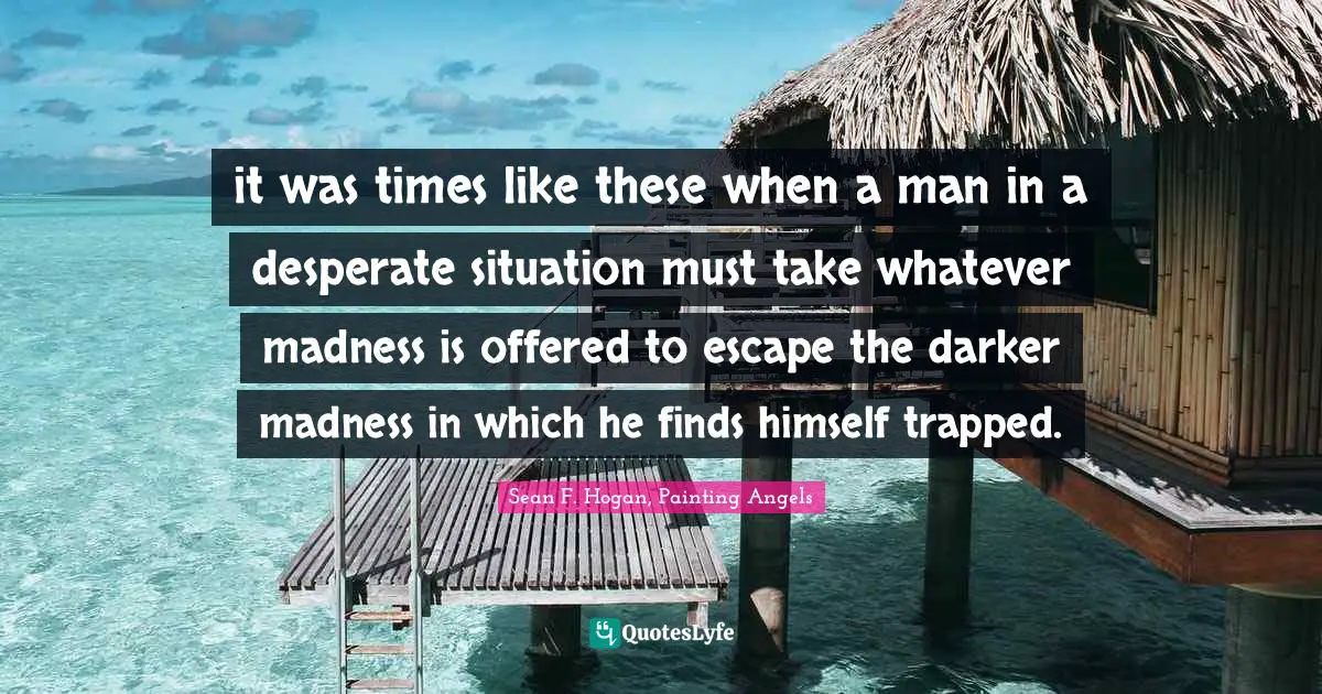 it was times like these when a man in a desperate situation must take whatever madness is offered to escape the darker madness in which he finds himself trapped.