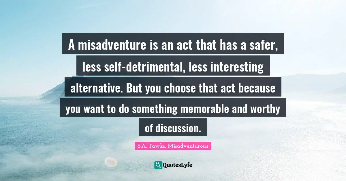 S.A. Tawks, Misadventurous Quotes: "A misadventure is an act that has a safer, less self-detrimental, less interesting alternative. But you choose that act because you want to do something memorable and worthy of discussion."