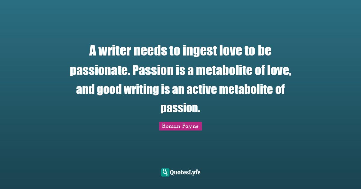 A writer needs to ingest love to be passionate. Passion is a metabolite of love, and good writing is an active metabolite of passion.