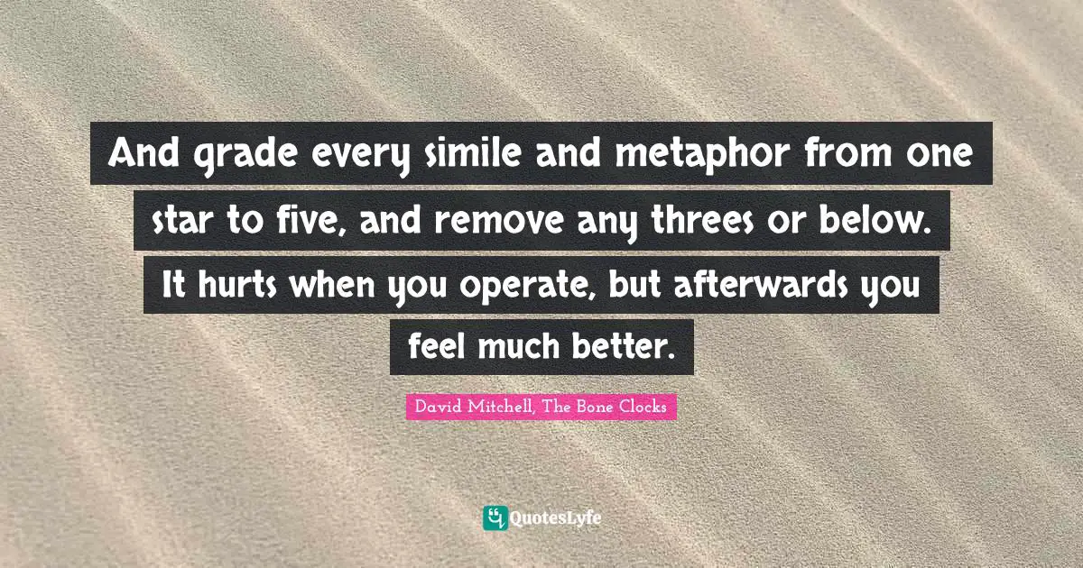 And grade every simile and metaphor from one star to five, and remove any threes or below. It hurts when you operate, but afterwards you feel much better.