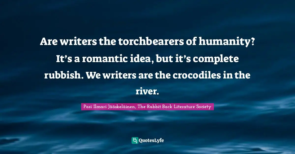 Are writers the torchbearers of humanity? It’s a romantic idea, but it’s complete rubbish. We writers are the crocodiles in the river.