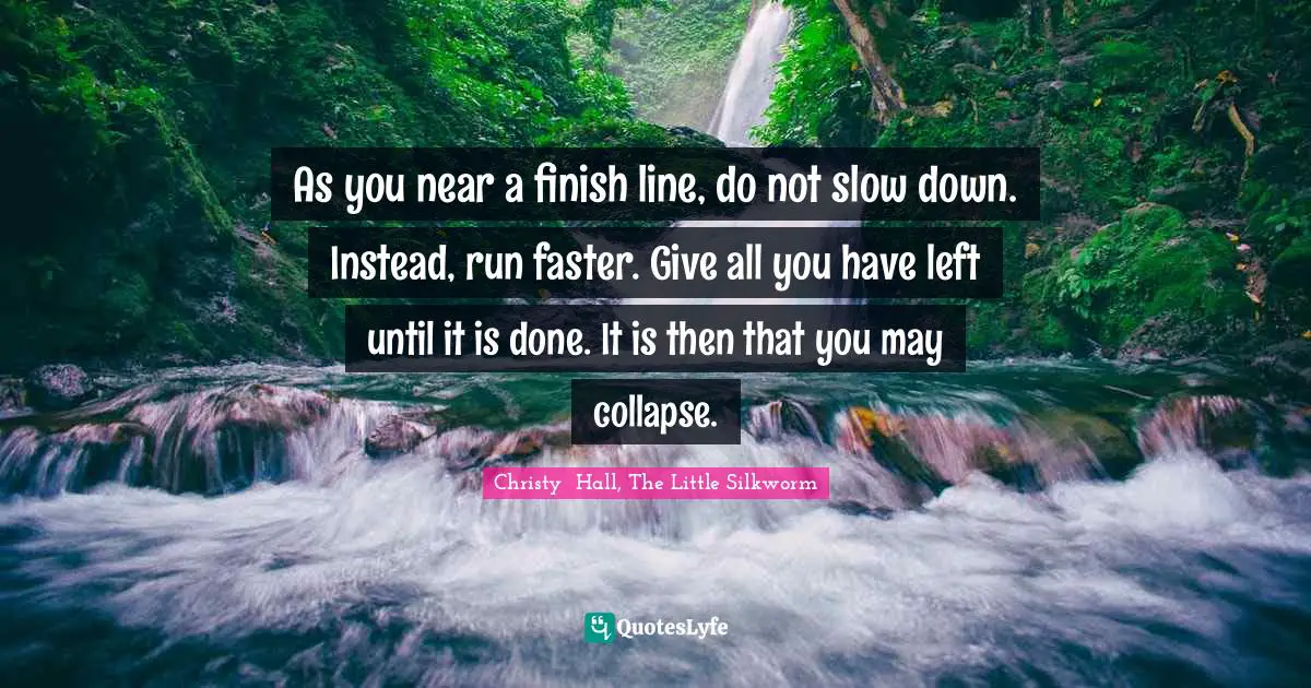 As you near a finish line, do not slow down. Instead, run faster. Give all you have left until it is done. It is then that you may collapse.