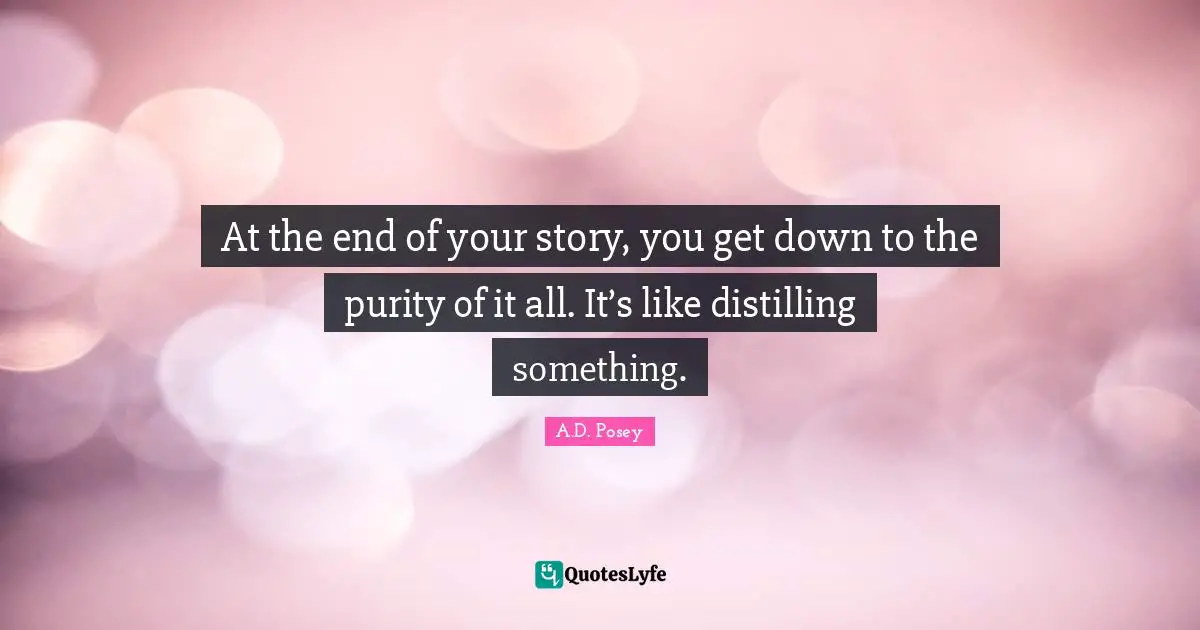 At the end of your story, you get down to the purity of it all. It’s like distilling something.