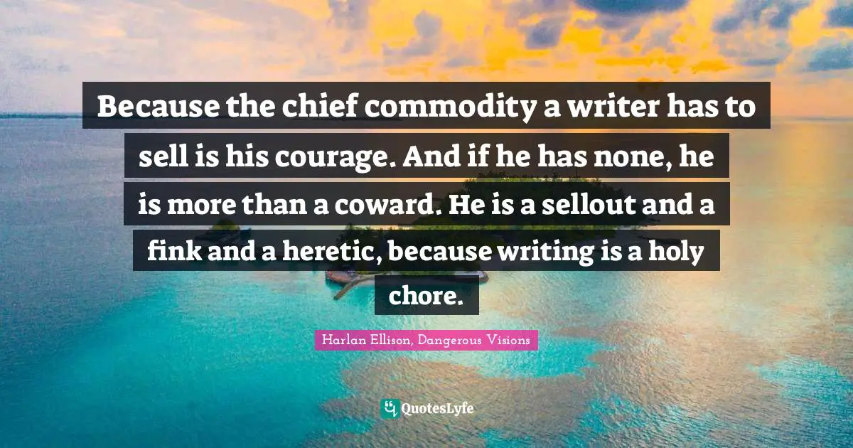 Because the chief commodity a writer has to sell is his courage. And if he has none, he is more than a coward. He is a sellout and a fink and a heretic, because writing is a holy chore.