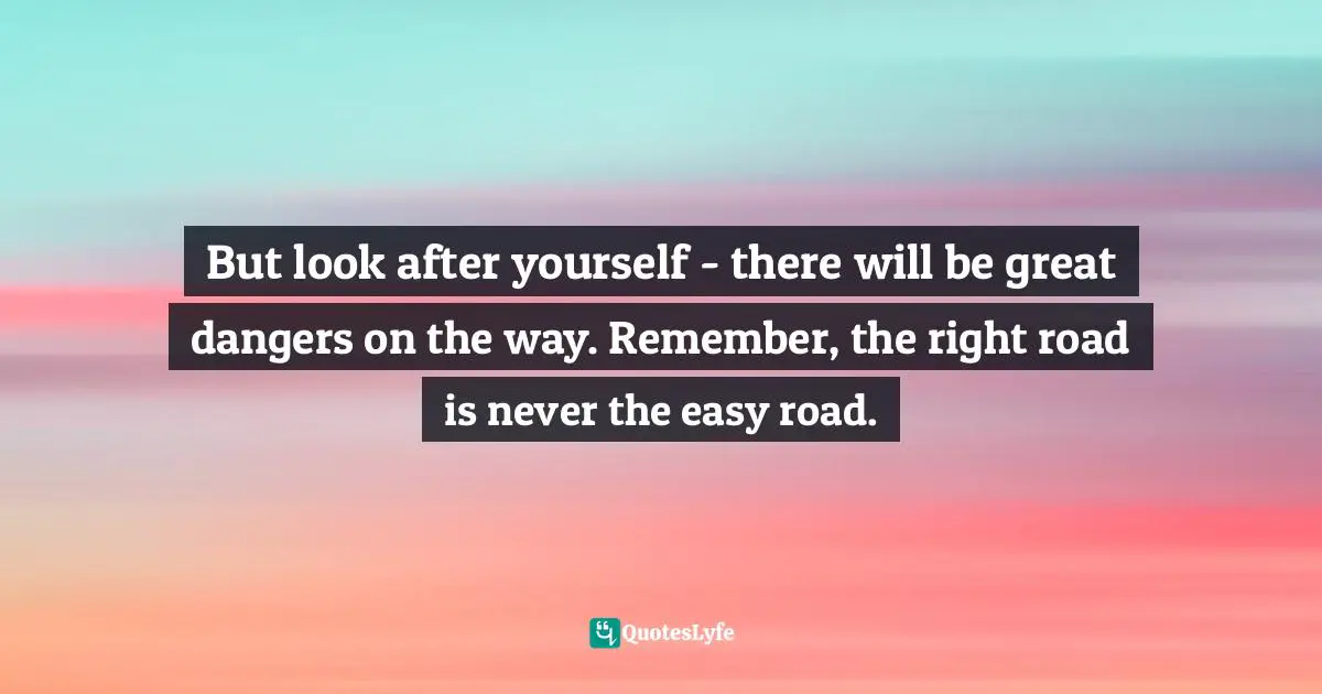 But look after yourself - there will be great dangers on the way. Remember, the right road is never the easy road.