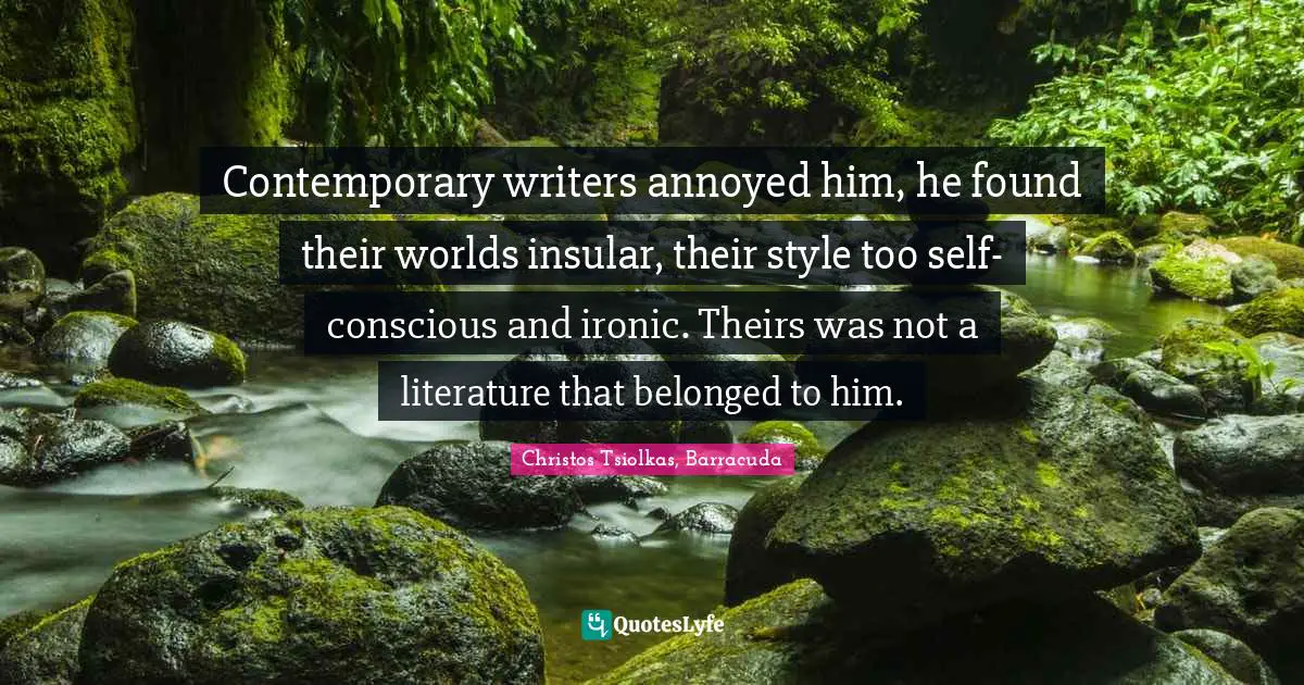Contemporary writers annoyed him, he found their worlds insular, their style too self-conscious and ironic. Theirs was not a literature that belonged to him.