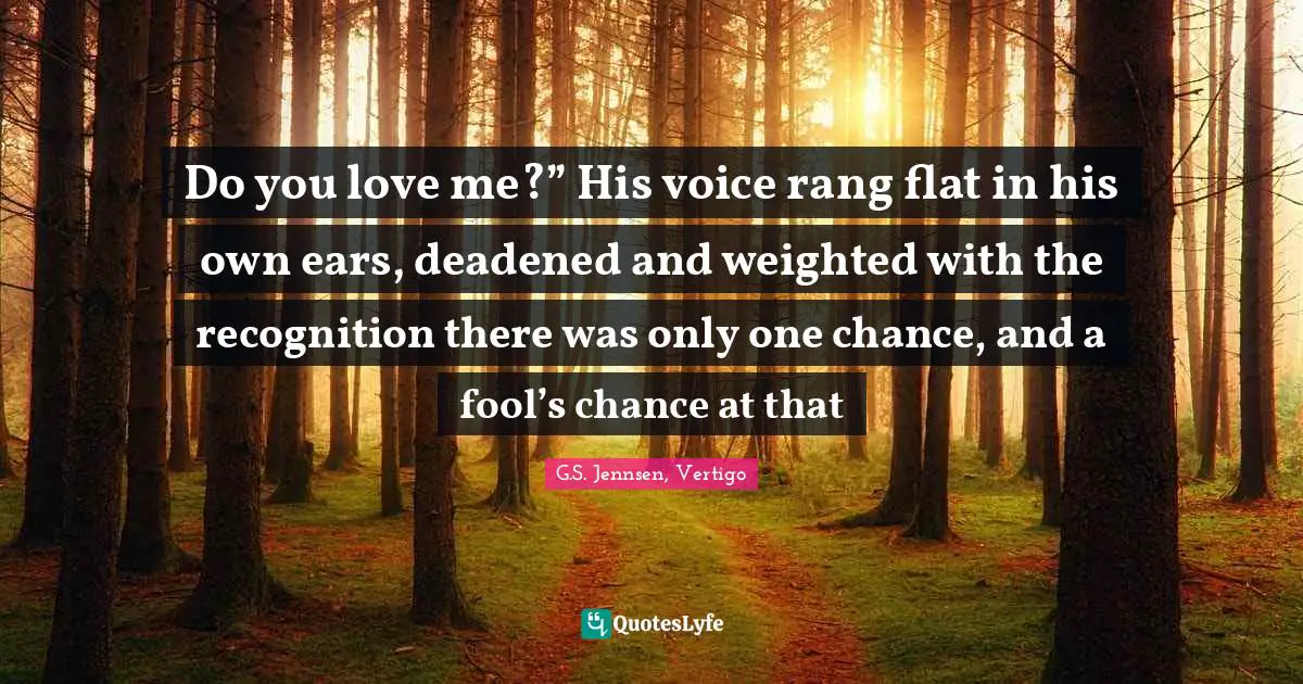 Do you love me?” His voice rang flat in his own ears, deadened and weighted with the recognition there was only one chance, and a fool’s chance at that