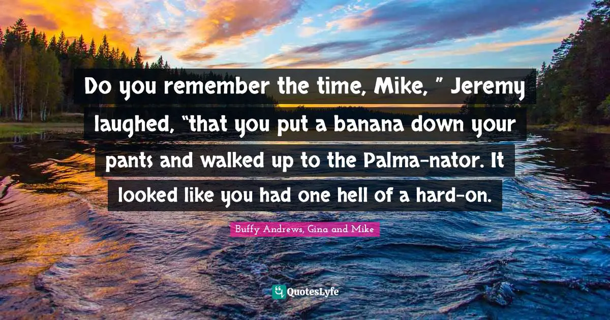Do you remember the time, Mike, ” Jeremy laughed, “that you put a banana down your pants and walked up to the Palma-nator. It looked like you had one hell of a hard-on.