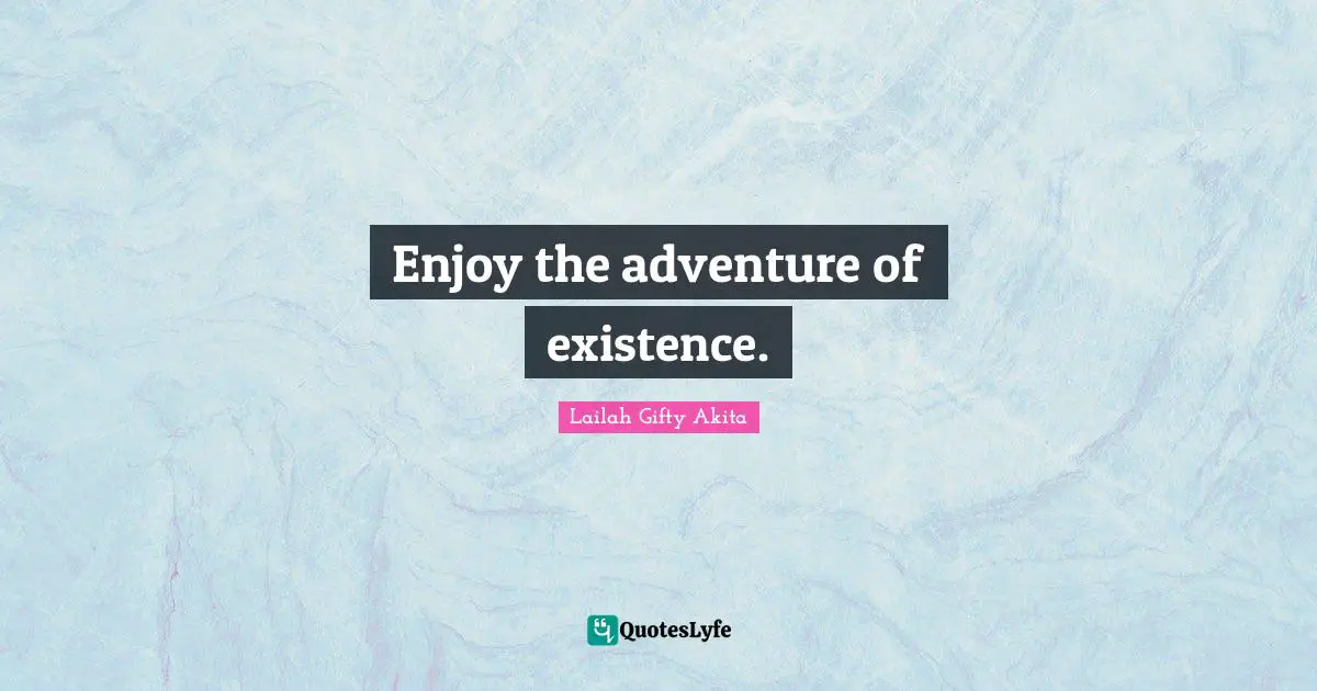 Enjoy the adventure of existence.