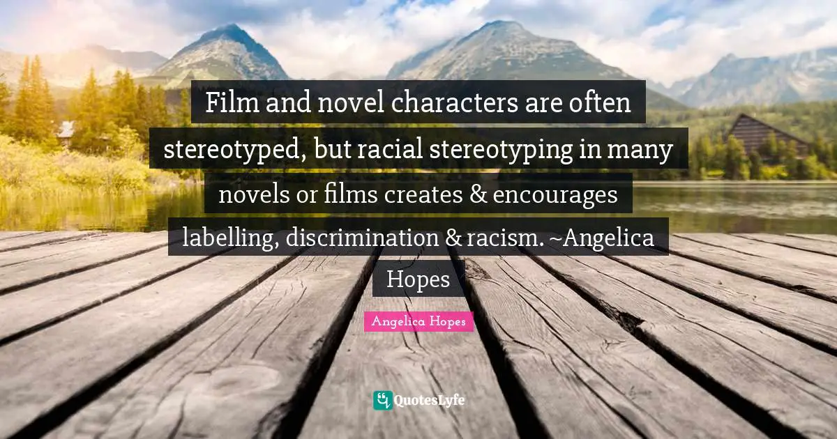 Film and novel characters are often stereotyped, but racial stereotyping in many novels or films creates & encourages labelling, discrimination & racism. ~Angelica Hopes